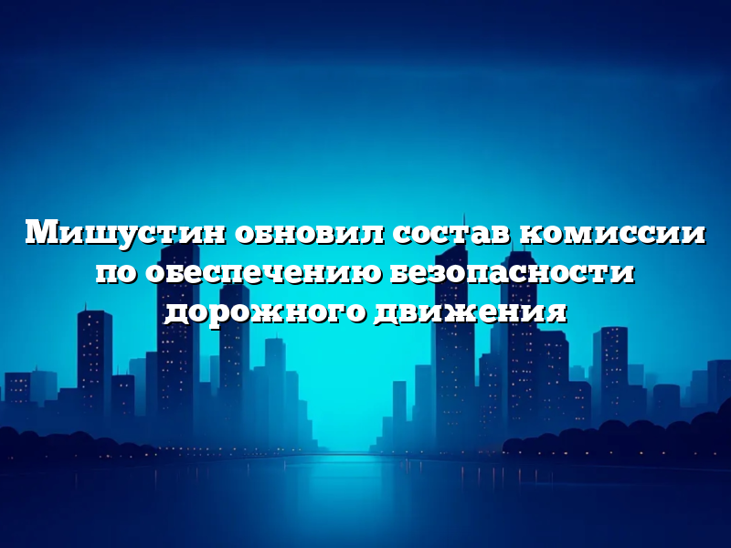 Мишустин обновил состав комиссии по обеспечению безопасности дорожного движения