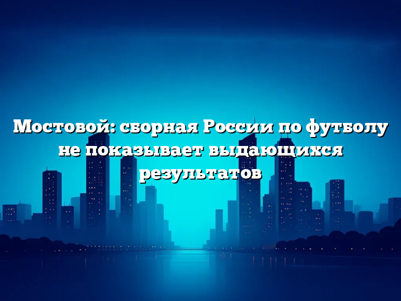 Мостовой: сборная России по футболу не показывает выдающихся результатов