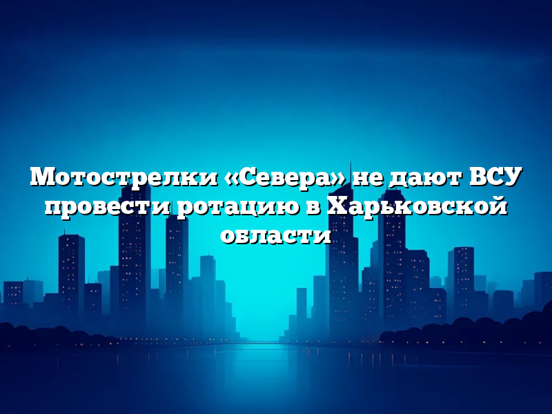 Мотострелки «Севера» не дают ВСУ провести ротацию в Харьковской области