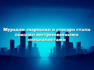 Мурадян: сварщики и слесари стали самыми востребованными специалистами