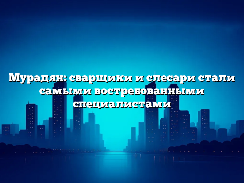 Мурадян: сварщики и слесари стали самыми востребованными специалистами