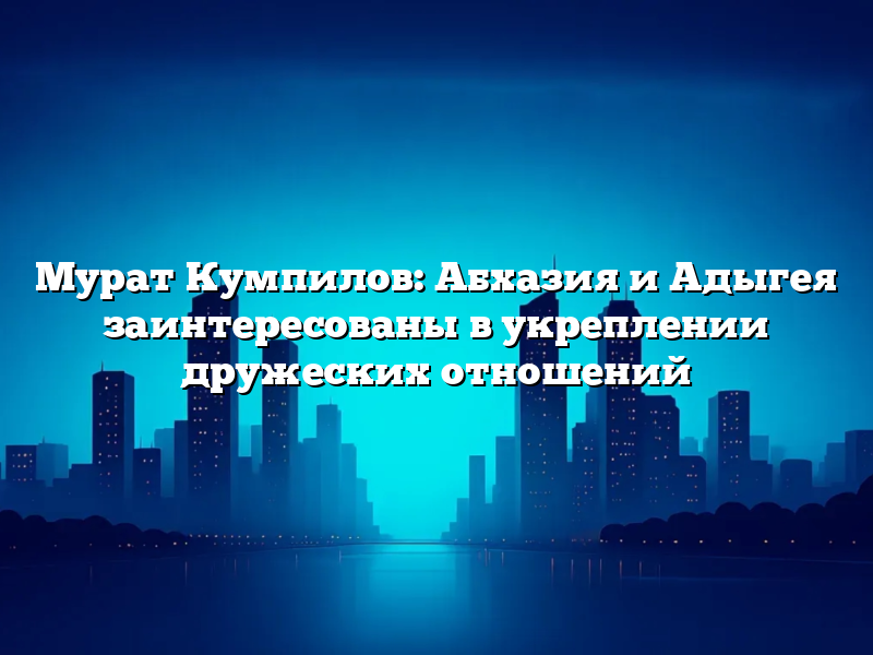 Мурат Кумпилов: Абхазия и Адыгея заинтересованы в укреплении дружеских отношений