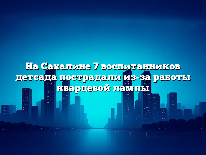 На Сахалине 7 воспитанников детсада пострадали из-за работы кварцевой лампы