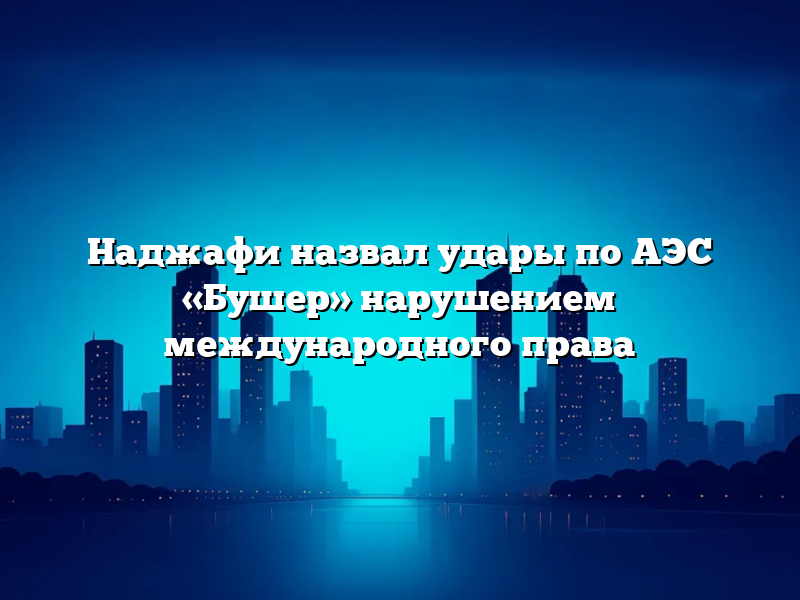 Наджафи назвал удары по АЭС «Бушер» нарушением международного права
