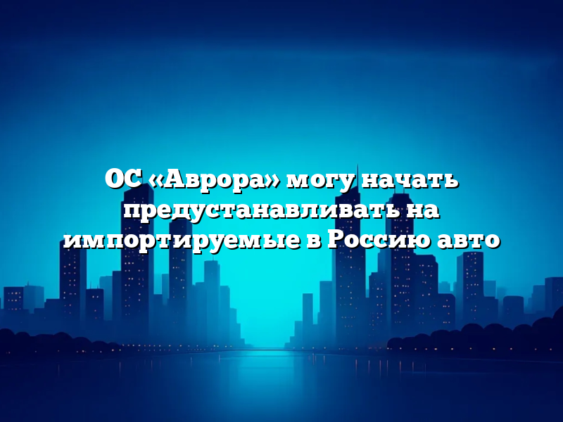 ОС «Аврора» могу начать предустанавливать на импортируемые в Россию авто
