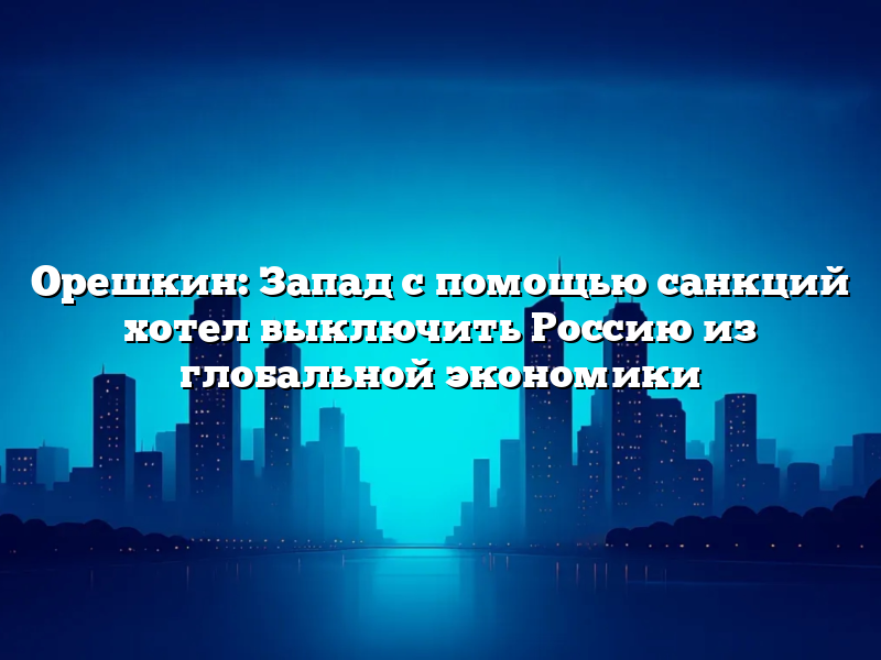 Орешкин: Запад с помощью санкций хотел выключить Россию из глобальной экономики