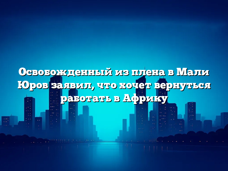 Освобожденный из плена в Мали Юров заявил, что хочет вернуться работать в Африку