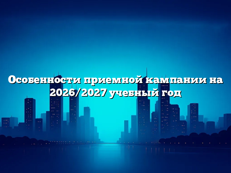 Особенности приемной кампании на 2026/2027 учебный год