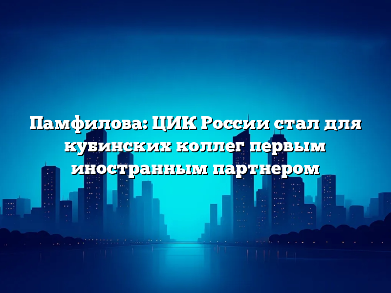 Памфилова: ЦИК России стал для кубинских коллег первым иностранным партнером
