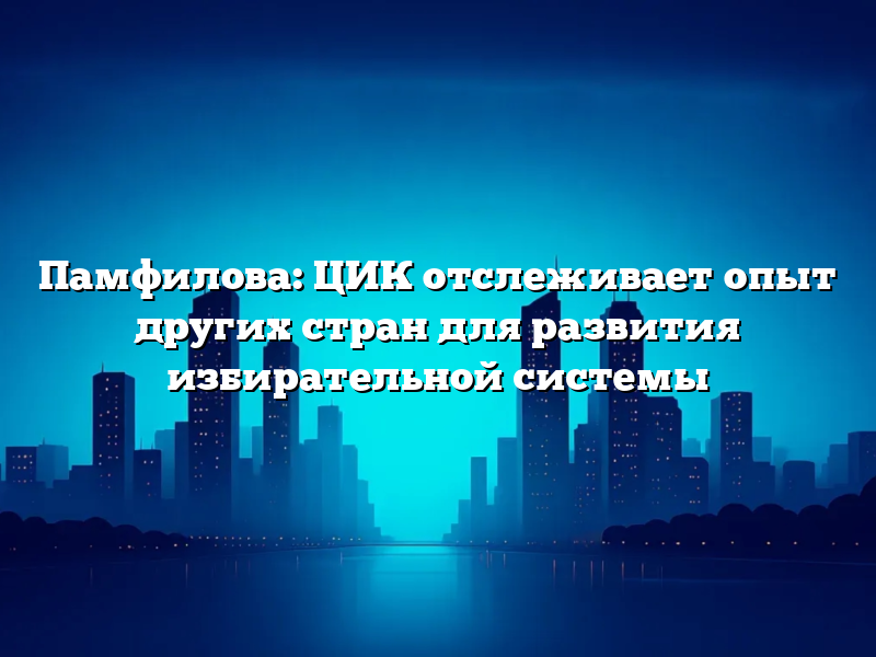 Памфилова: ЦИК отслеживает опыт других стран для развития избирательной системы