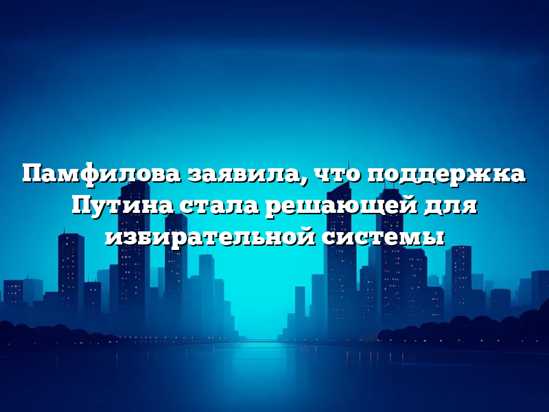 Памфилова заявила, что поддержка Путина стала решающей для избирательной системы