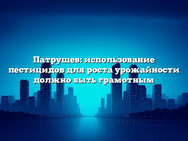 Патрушев: использование пестицидов для роста урожайности должно быть грамотным