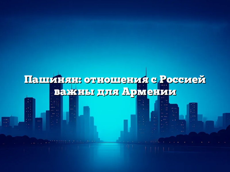 Пашинян: отношения с Россией важны для Армении