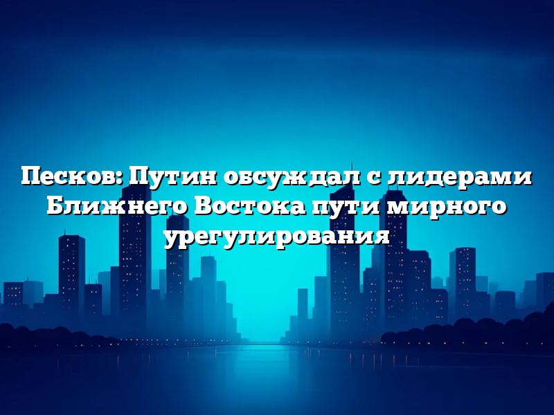 Песков: Путин обсуждал с лидерами Ближнего Востока пути мирного урегулирования