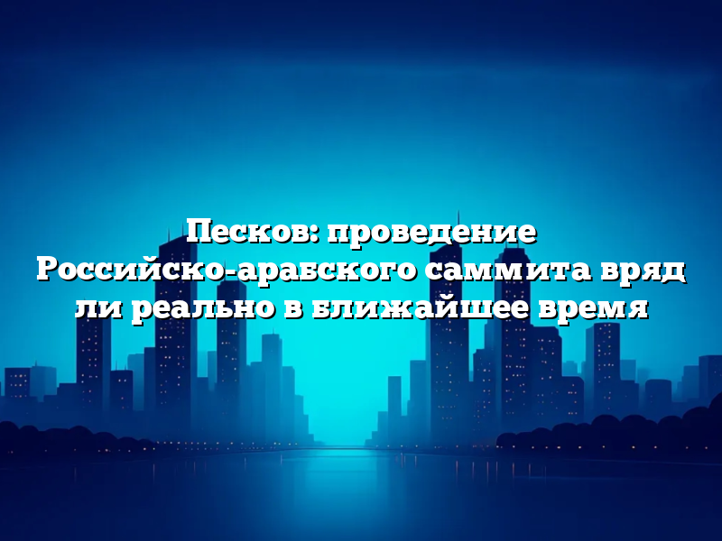 Песков: проведение Российско-арабского саммита вряд ли реально в ближайшее время