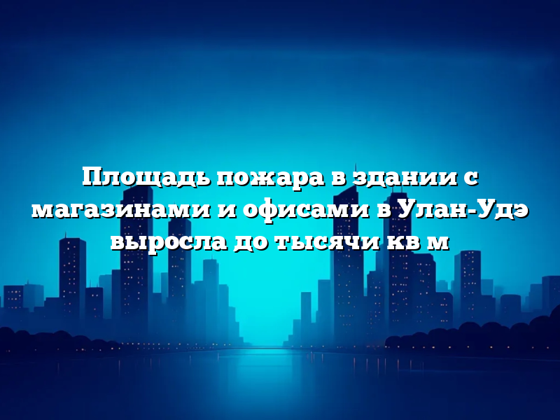 Площадь пожара в здании с магазинами и офисами в Улан-Удэ выросла до тысячи кв м