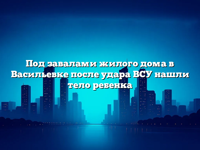 Под завалами жилого дома в Васильевке после удара ВСУ нашли тело ребенка