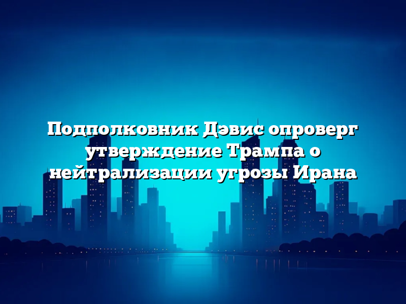 Подполковник Дэвис опроверг утверждение Трампа о нейтрализации угрозы Ирана