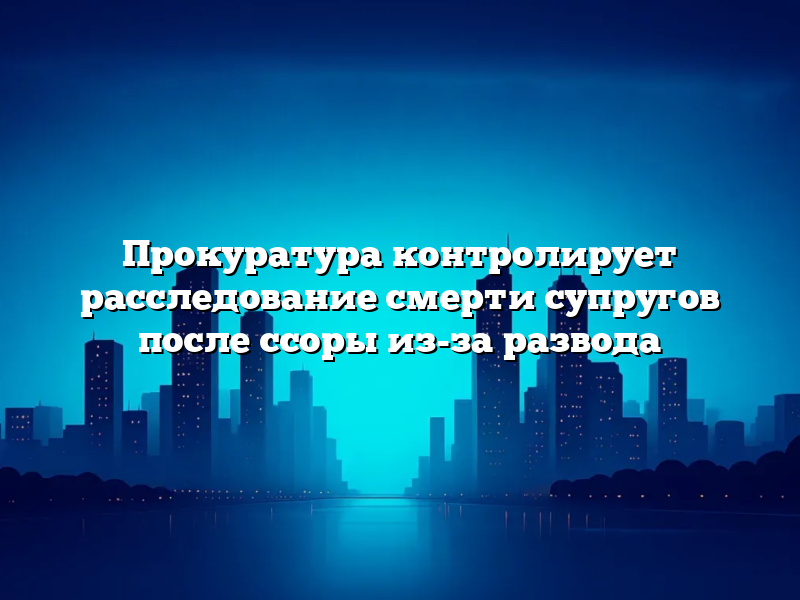 Прокуратура контролирует расследование смерти супругов после ссоры из-за развода