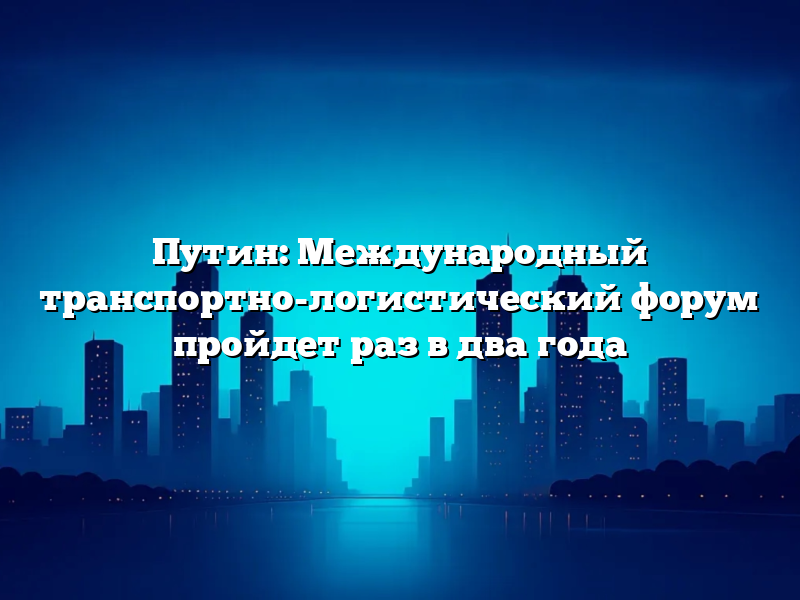 Путин: Международный транспортно-логистический форум пройдет раз в два года