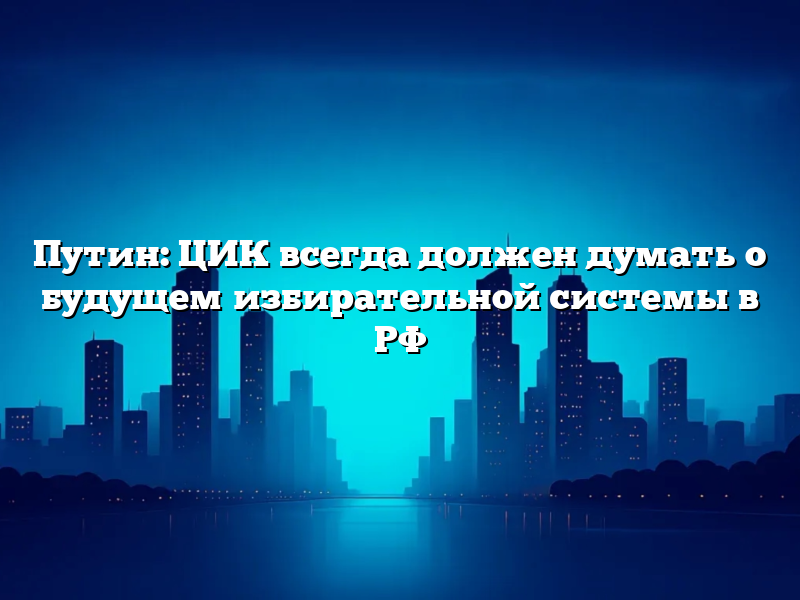 Путин: ЦИК всегда должен думать о будущем избирательной системы в РФ