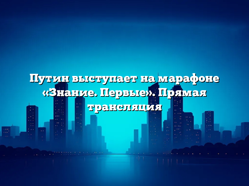 Путин выступает на марафоне «Знание. Первые». Прямая трансляция