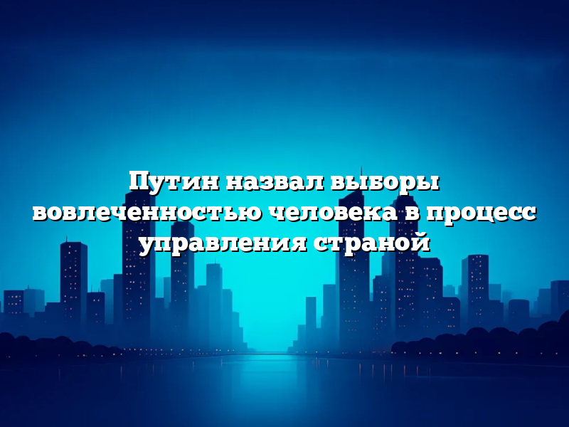 Путин назвал выборы вовлеченностью человека в процесс управления страной