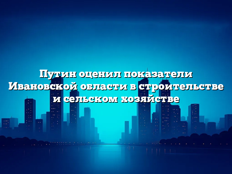 Путин оценил показатели Ивановской области в строительстве и сельском хозяйстве