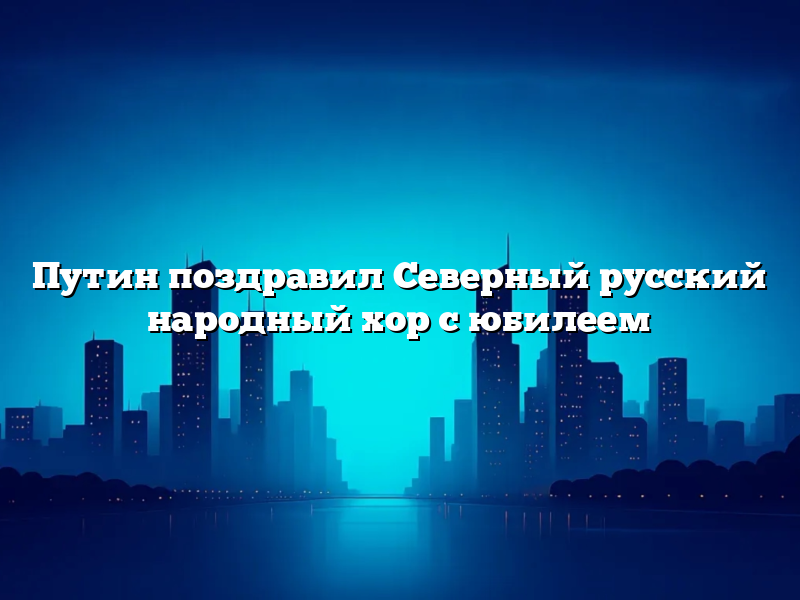 Путин поздравил Северный русский народный хор с юбилеем