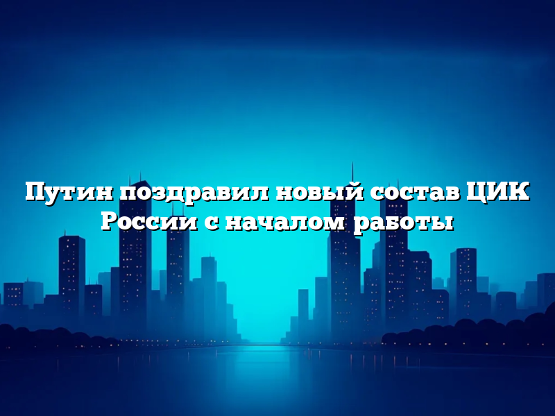 Путин поздравил новый состав ЦИК России с началом работы