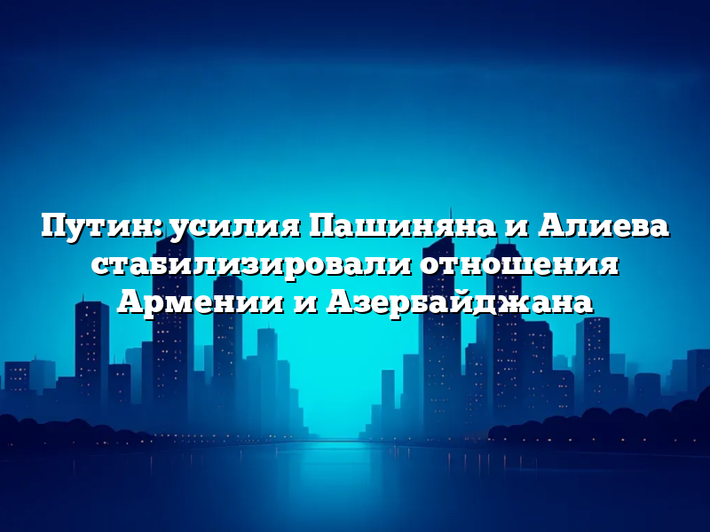 Путин: усилия Пашиняна и Алиева стабилизировали отношения Армении и Азербайджана