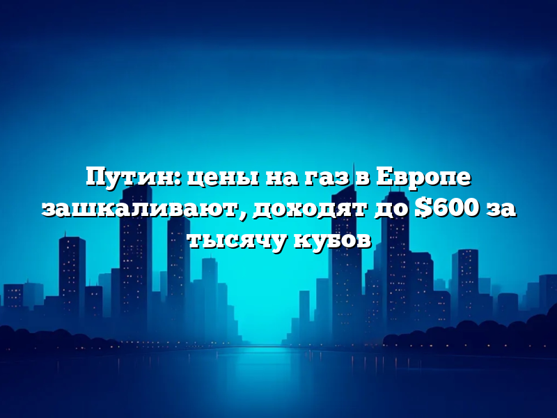 Путин: цены на газ в Европе зашкаливают, доходят до $600 за тысячу кубов