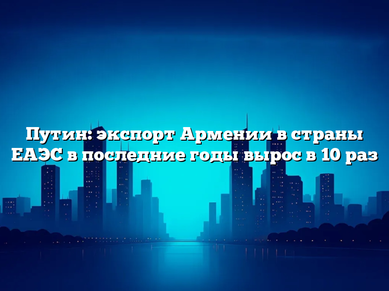 Путин: экспорт Армении в страны ЕАЭС в последние годы вырос в 10 раз