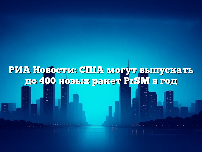 РИА Новости: США могут выпускать до 400 новых ракет PrSM в год