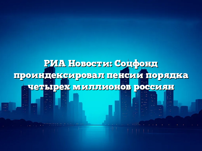 РИА Новости: Соцфонд проиндексировал пенсии порядка четырех миллионов россиян