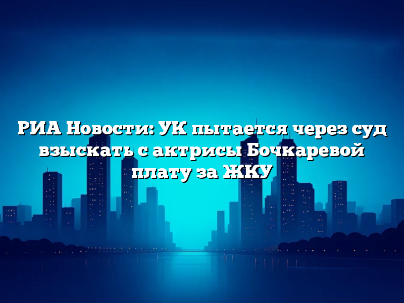 РИА Новости: УК пытается через суд взыскать с актрисы Бочкаревой плату за ЖКУ