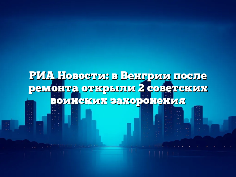 РИА Новости: в Венгрии после ремонта открыли 2 советских воинских захоронения