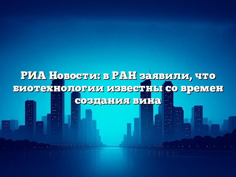 РИА Новости: в РАН заявили, что биотехнологии известны со времен создания вина