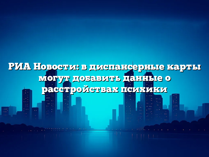 РИА Новости: в диспансерные карты могут добавить данные о расстройствах психики
