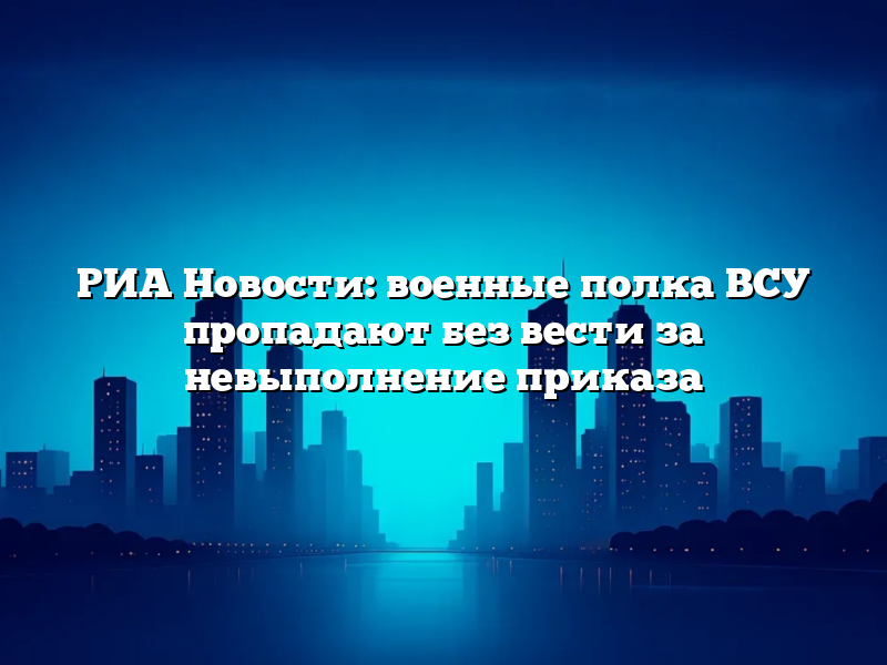 РИА Новости: военные полка ВСУ пропадают без вести за невыполнение приказа
