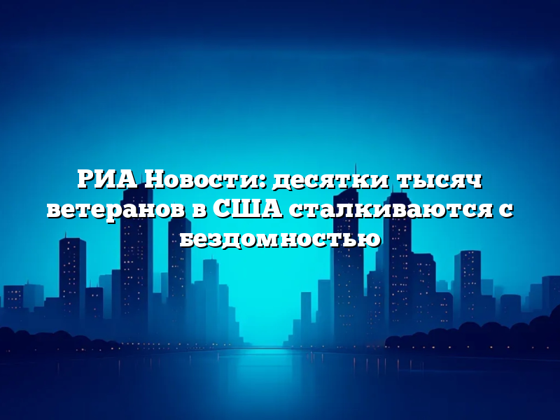 РИА Новости: десятки тысяч ветеранов в США сталкиваются с бездомностью