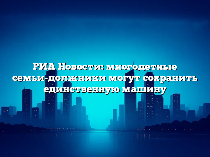 РИА Новости: многодетные семьи-должники могут сохранить единственную машину