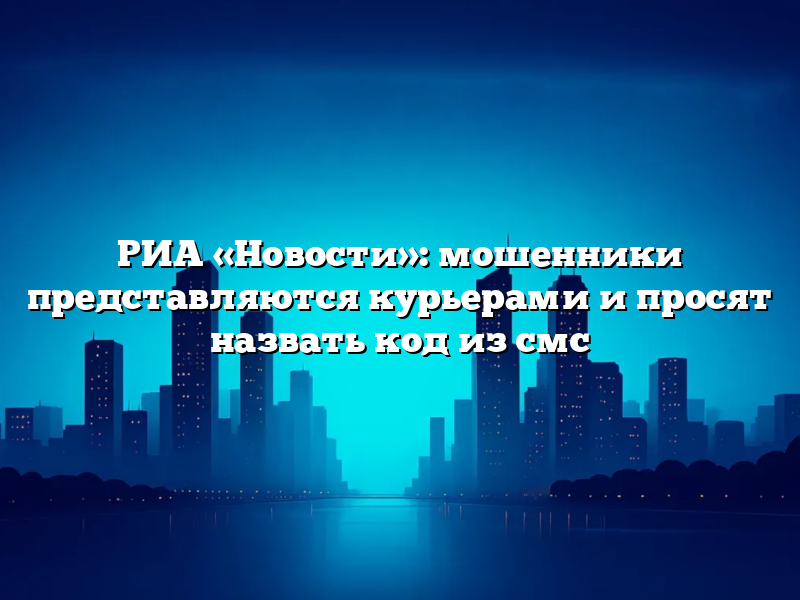 РИА «Новости»: мошенники представляются курьерами и просят назвать код из смс