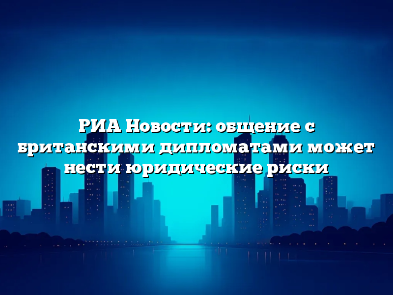 РИА Новости: общение с британскими дипломатами может нести юридические риски