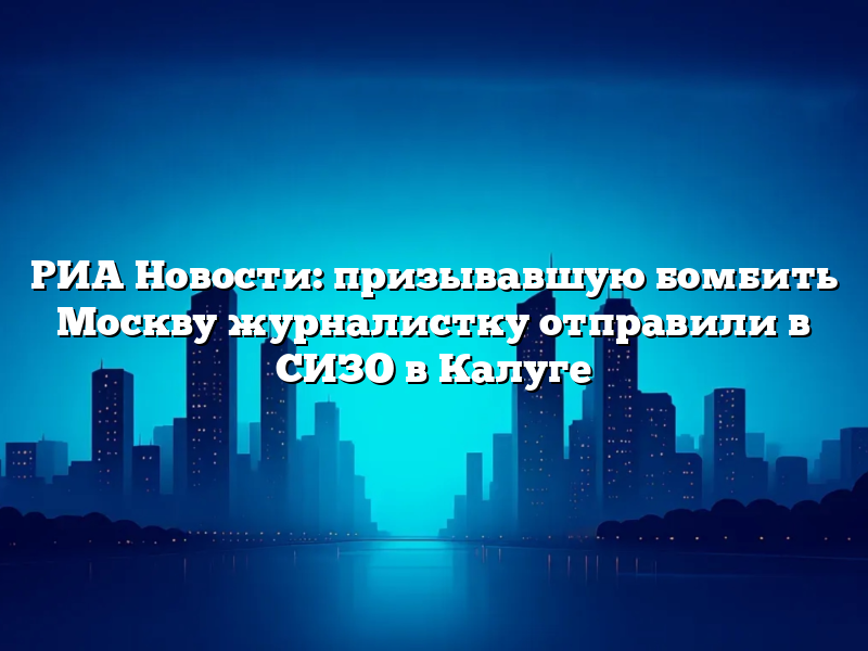 РИА Новости: призывавшую бомбить Москву журналистку отправили в СИЗО в Калуге