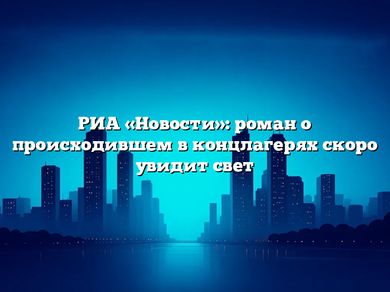 РИА «Новости»: роман о происходившем в концлагерях скоро увидит свет