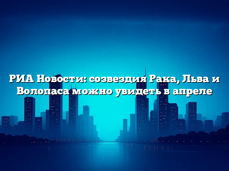 РИА Новости: созвездия Рака, Льва и Волопаса можно увидеть в апреле