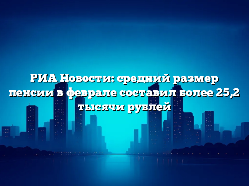 РИА Новости: средний размер пенсии в феврале составил более 25,2 тысячи рублей
