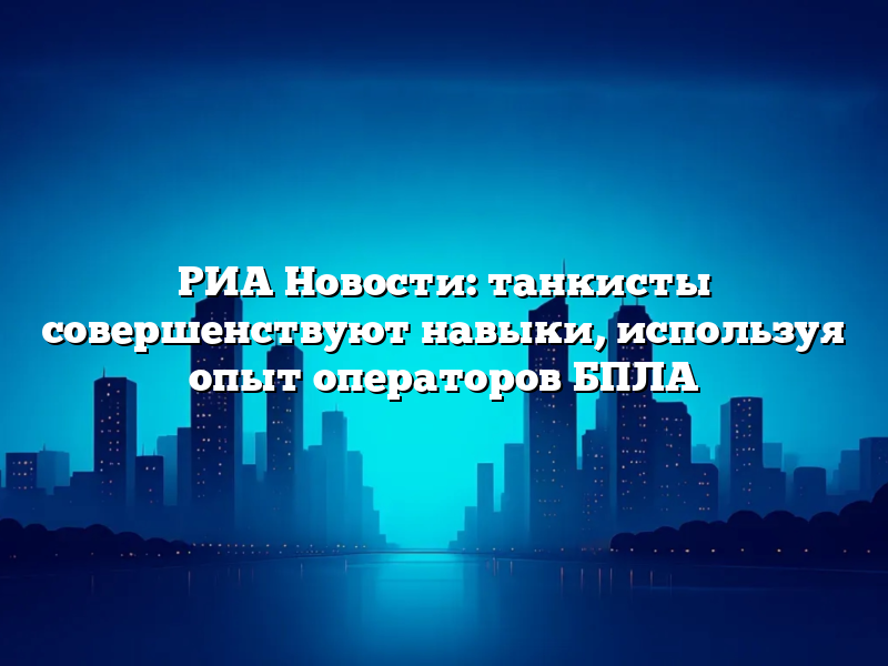 РИА Новости: танкисты совершенствуют навыки, используя опыт операторов БПЛА