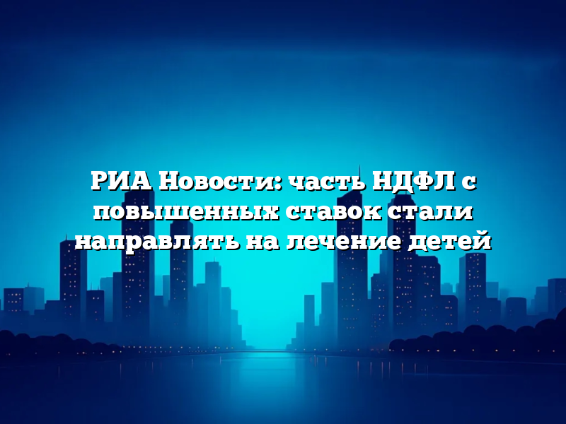 РИА Новости: часть НДФЛ с повышенных ставок стали направлять на лечение детей